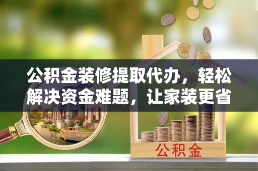 孟津公积金装修提取代办，轻松解决资金难题，让家装更省心