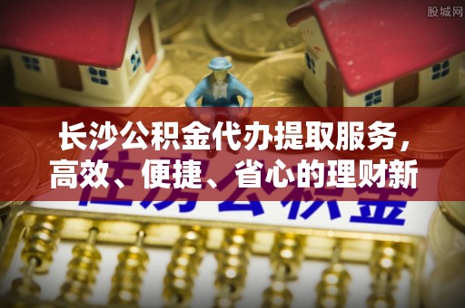 孟津长沙公积金代办提取服务，高效、便捷、省心的理财新选择