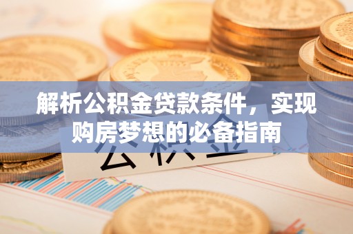 孟津解析公积金贷款条件，实现购房梦想的必备指南