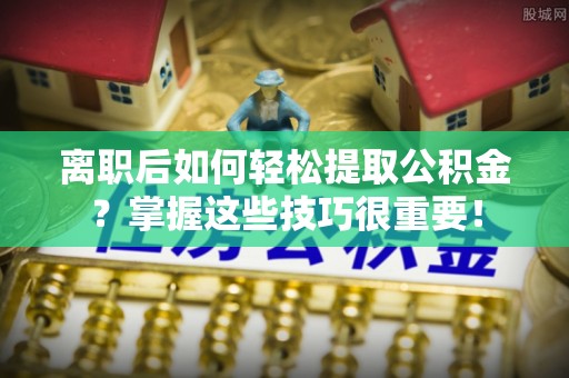 孟津离职后如何轻松提取公积金？掌握这些技巧很重要！