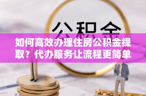 孟津如何高效办理住房公积金提取？代办服务让流程更简单