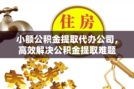 孟津小额公积金提取代办公司，高效解决公积金提取难题