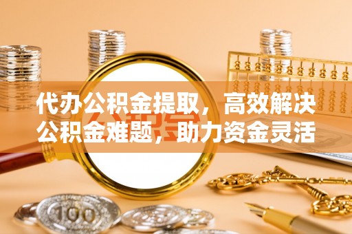 孟津代办公积金提取，高效解决公积金难题，助力资金灵活使用