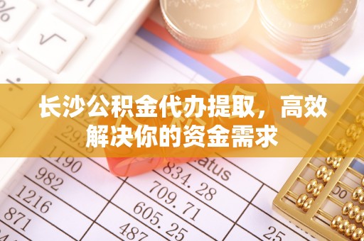 孟津长沙公积金代办提取，高效解决你的资金需求
