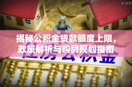 孟津揭秘公积金贷款额度上限，政策解析与购房规划指南