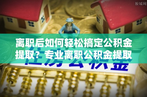 孟津离职后如何轻松搞定公积金提取？专业离职公积金提取代办服务助你一臂之力