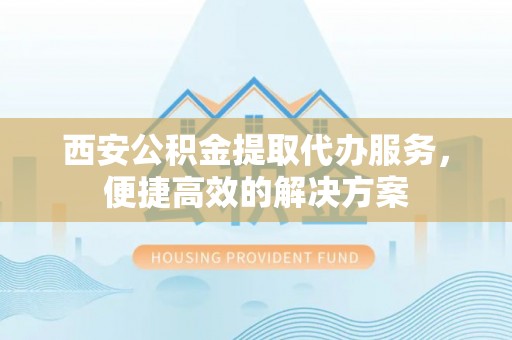 孟津西安公积金提取代办服务，便捷高效的解决方案