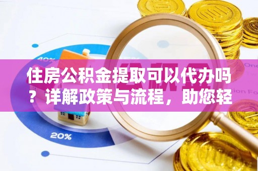 孟津住房公积金提取可以代办吗？详解政策与流程，助您轻松解决疑问