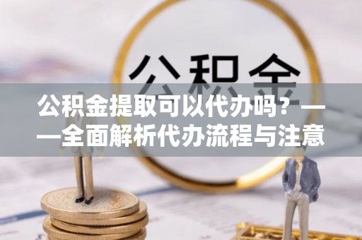 孟津公积金提取可以代办吗？——全面解析代办流程与注意事项